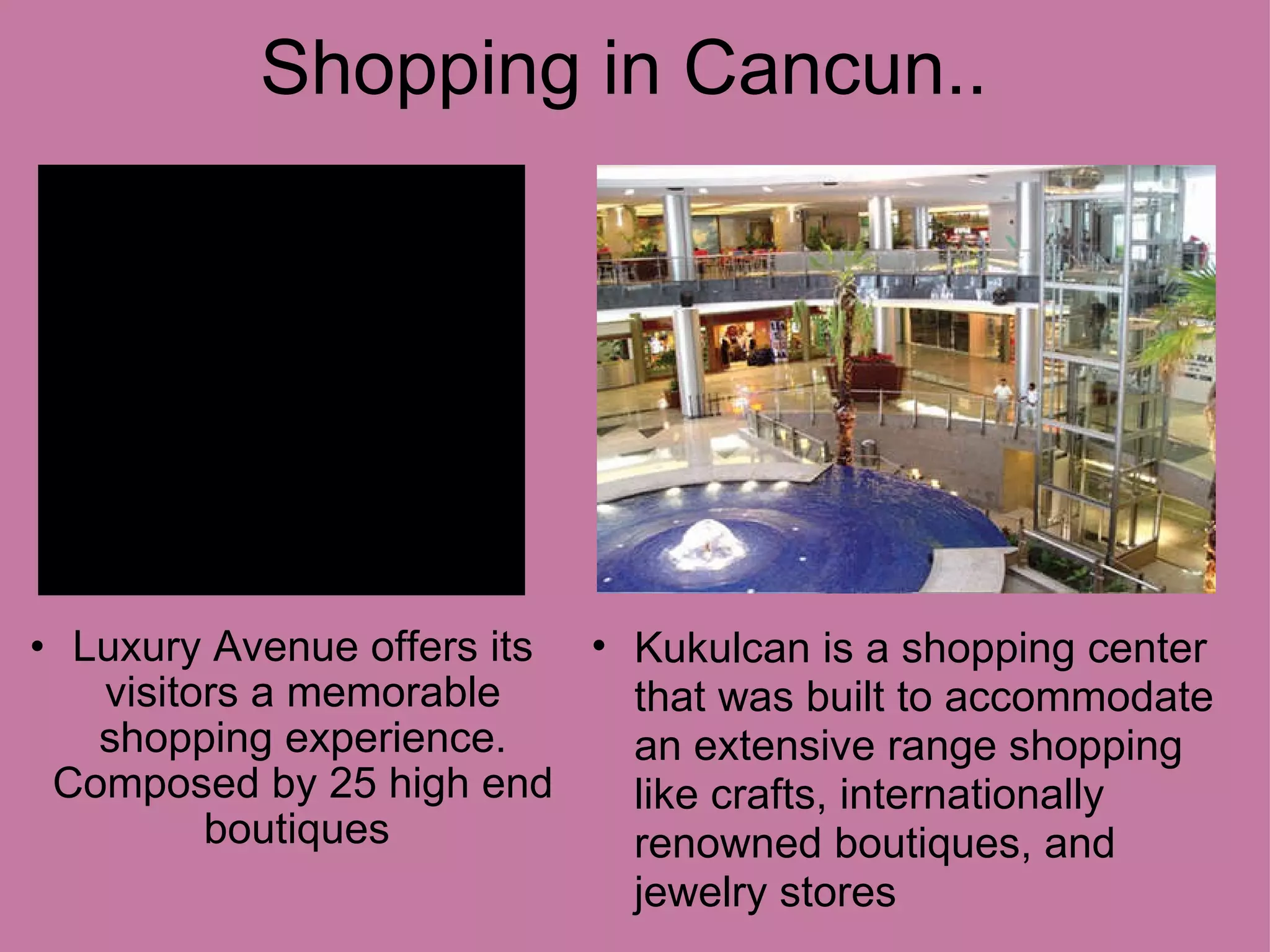 Shopping in Cancun.. Luxury Avenue offers its visitors a memorable shopping experience. Composed by 25 high end boutiques Kukulcan is a shopping center that was built to accommodate an extensive range shopping like crafts, internationally renowned boutiques, and jewelry stores