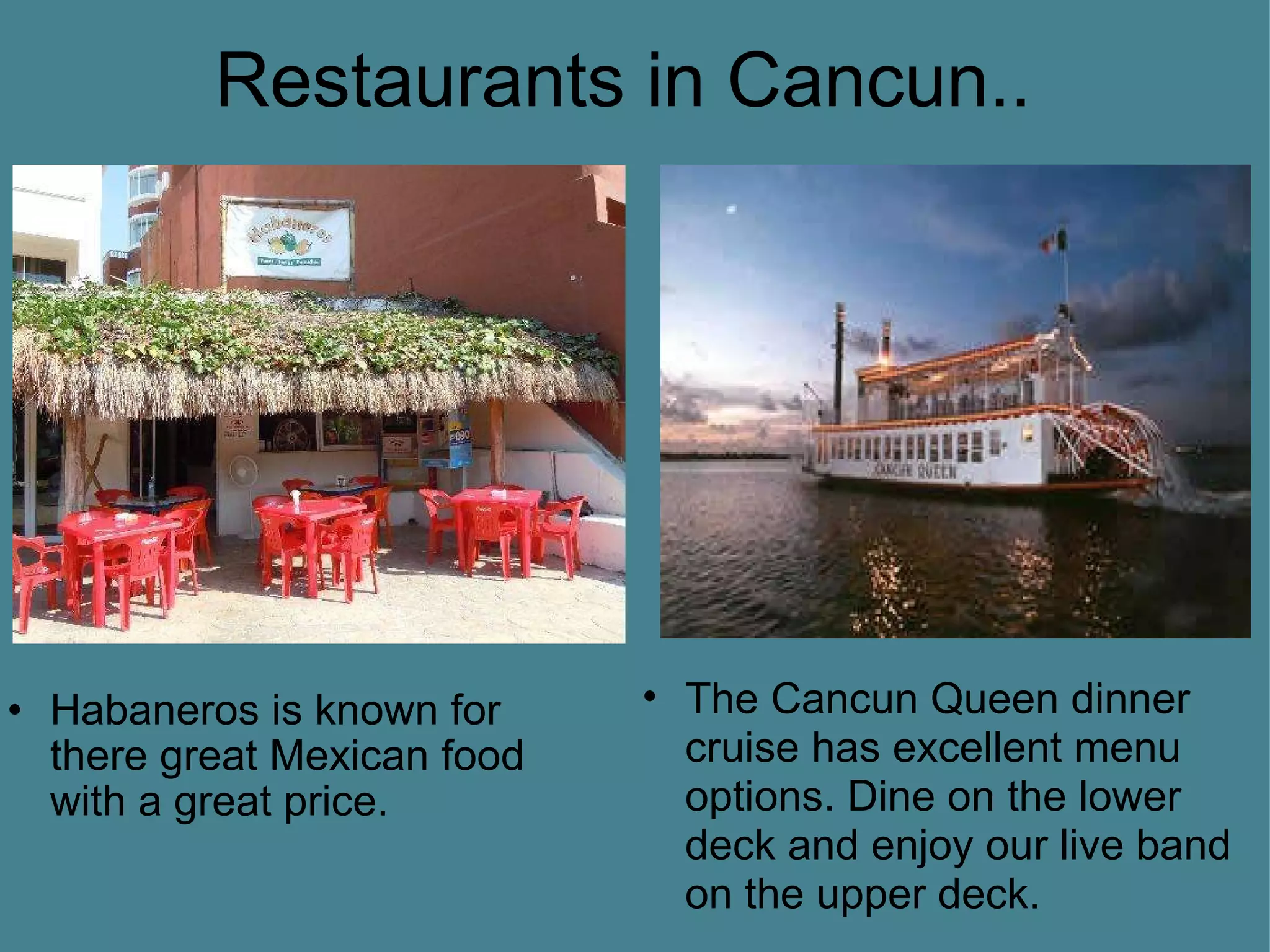 Restaurants in Cancun.. Habaneros is known for there great Mexican food with a great price. The Cancun Queen dinner cruise has excellent menu options. Dine on the lower deck and enjoy our live band on the upper deck.