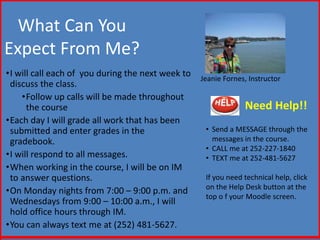 What Can You 
Expect From Me? 
•I will call each of you during the next week to 
discuss the class. 
•Follow up calls will be made throughout 
the course 
•Each day I will grade all work that has been 
submitted and enter grades in the 
gradebook. 
•I will respond to all messages. 
•When working in the course, I will be on IM 
to answer questions. 
•On Monday nights from 7:00 – 9:00 p.m. and 
Wednesdays from 9:00 – 10:00 a.m., I will 
hold office hours through IM. 
•You can always text me at (252) 481-5627. 
Jeanie Fornes, Instructor 
Need Help!! 
• Send a MESSAGE through the 
messages in the course. 
• CALL me at 252-227-1840 
• TEXT me at 252-481-5627 
If you need technical help, click 
on the Help Desk button at the 
top o f your Moodle screen. 
 
