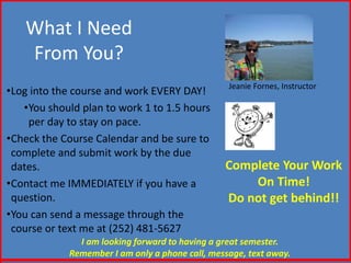 What I Need 
From You? 
•Log into the course and work EVERY DAY! 
•You should plan to work 1 to 1.5 hours 
per day to stay on pace. 
•Check the Course Calendar and be sure to 
complete and submit work by the due 
dates. 
•Contact me IMMEDIATELY if you have a 
question. 
•You can send a message through the 
course or text me at (252) 481-5627 
Jeanie Fornes, Instructor 
Complete Your Work 
On Time! 
Do not get behind!! 
I am looking forward to having a great semester. 
Remember I am only a phone call, message, text away. 
