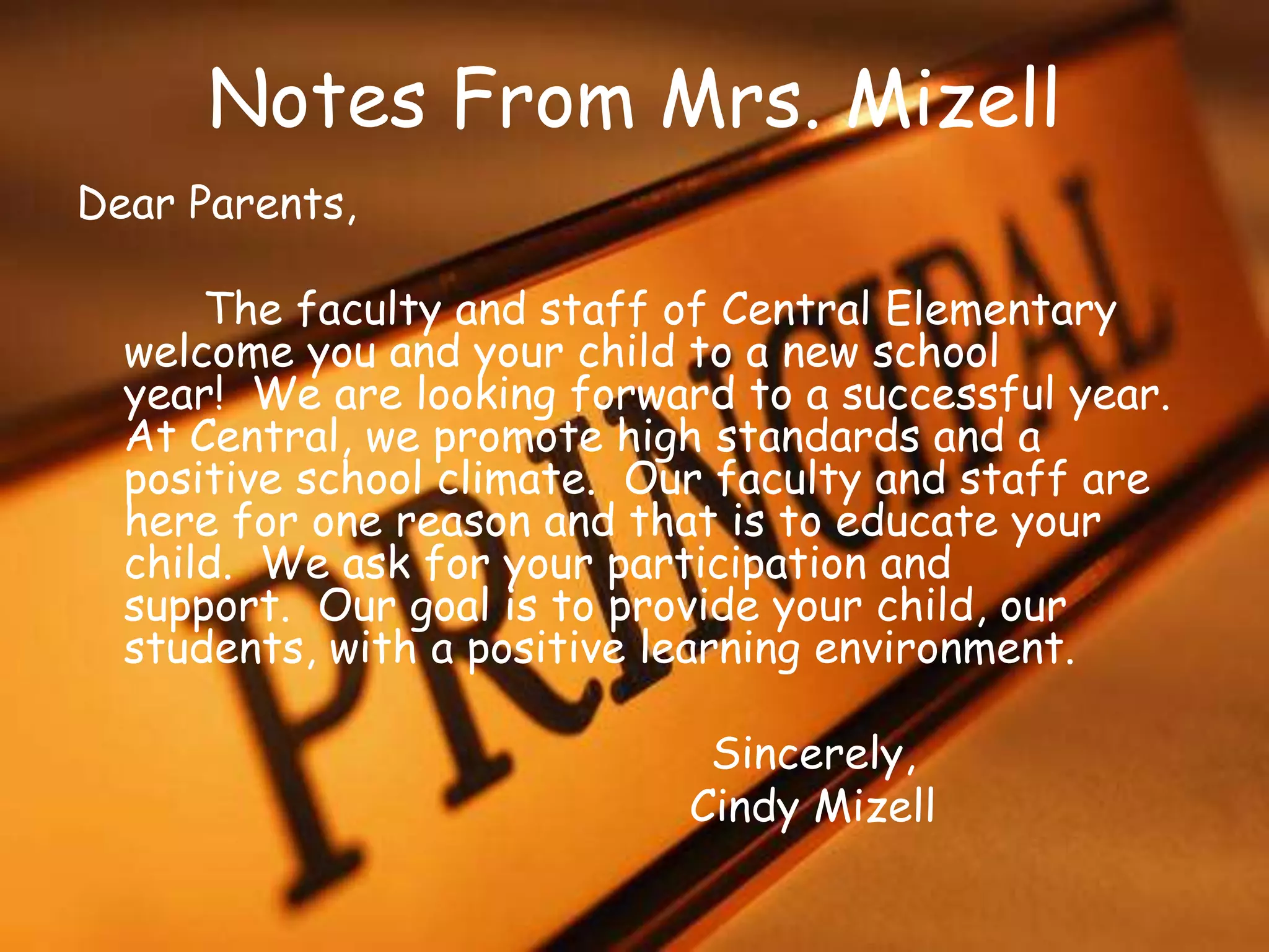 Notes From Mrs. Mizell
Dear Parents,
The faculty and staff of Central Elementary
welcome you and your child to a new school
year! We are looking forward to a successful year.
At Central, we promote high standards and a
positive school climate. Our faculty and staff are
here for one reason and that is to educate your
child. We ask for your participation and
support. Our goal is to provide your child, our
students, with a positive learning environment.
Sincerely,
Cindy Mizell