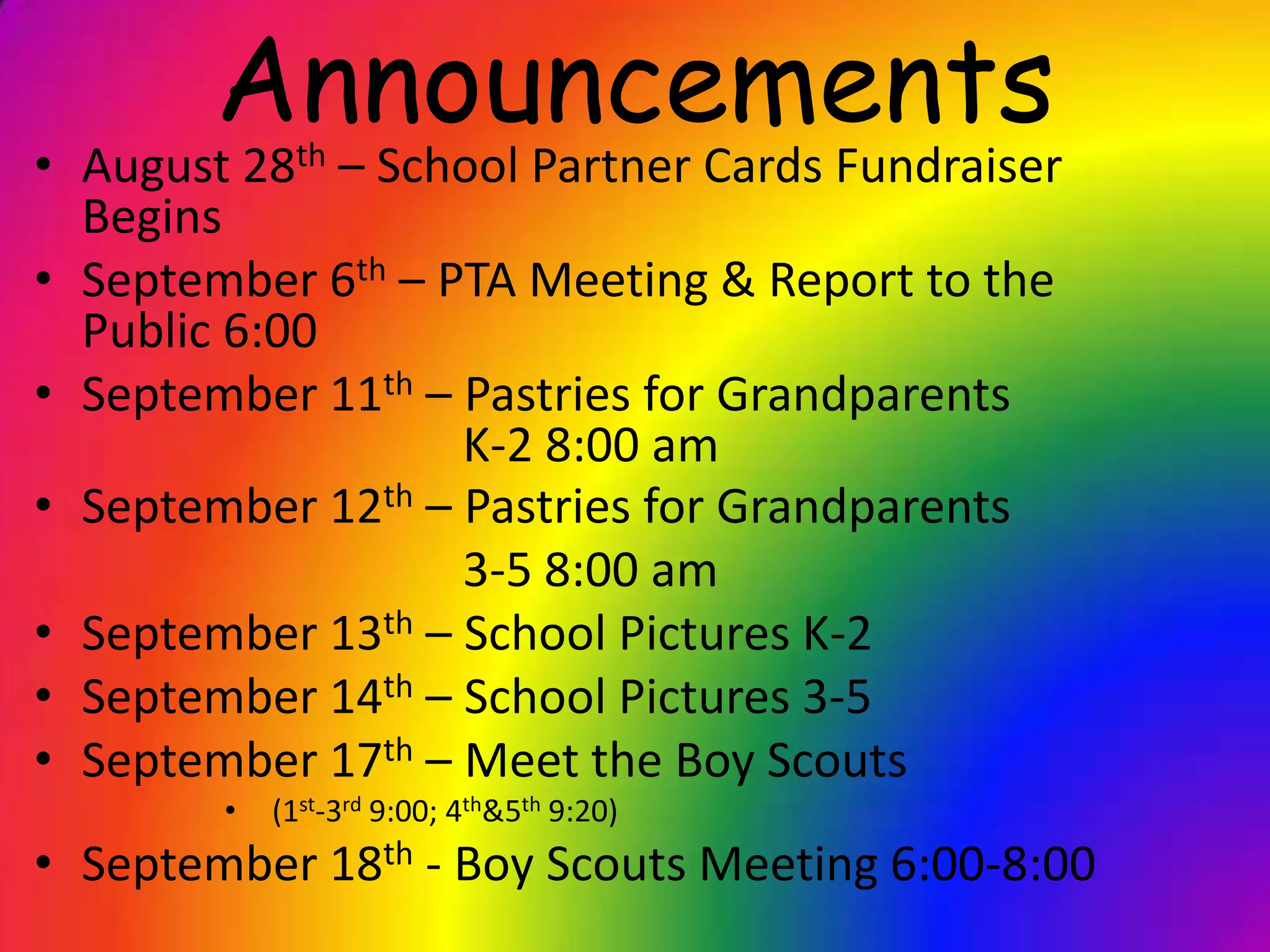 Announcements
• August 28th – School Partner Cards Fundraiser
Begins
• September 6th – PTA Meeting & Report to the
Public 6:00
• September 11th – Pastries for Grandparents
K-2 8:00 am
• September 12th – Pastries for Grandparents
3-5 8:00 am
• September 13th – School Pictures K-2
• September 14th – School Pictures 3-5
• September 17th – Meet the Boy Scouts
• (1st-3rd 9:00; 4th&5th 9:20)
• September 18th - Boy Scouts Meeting 6:00-8:00