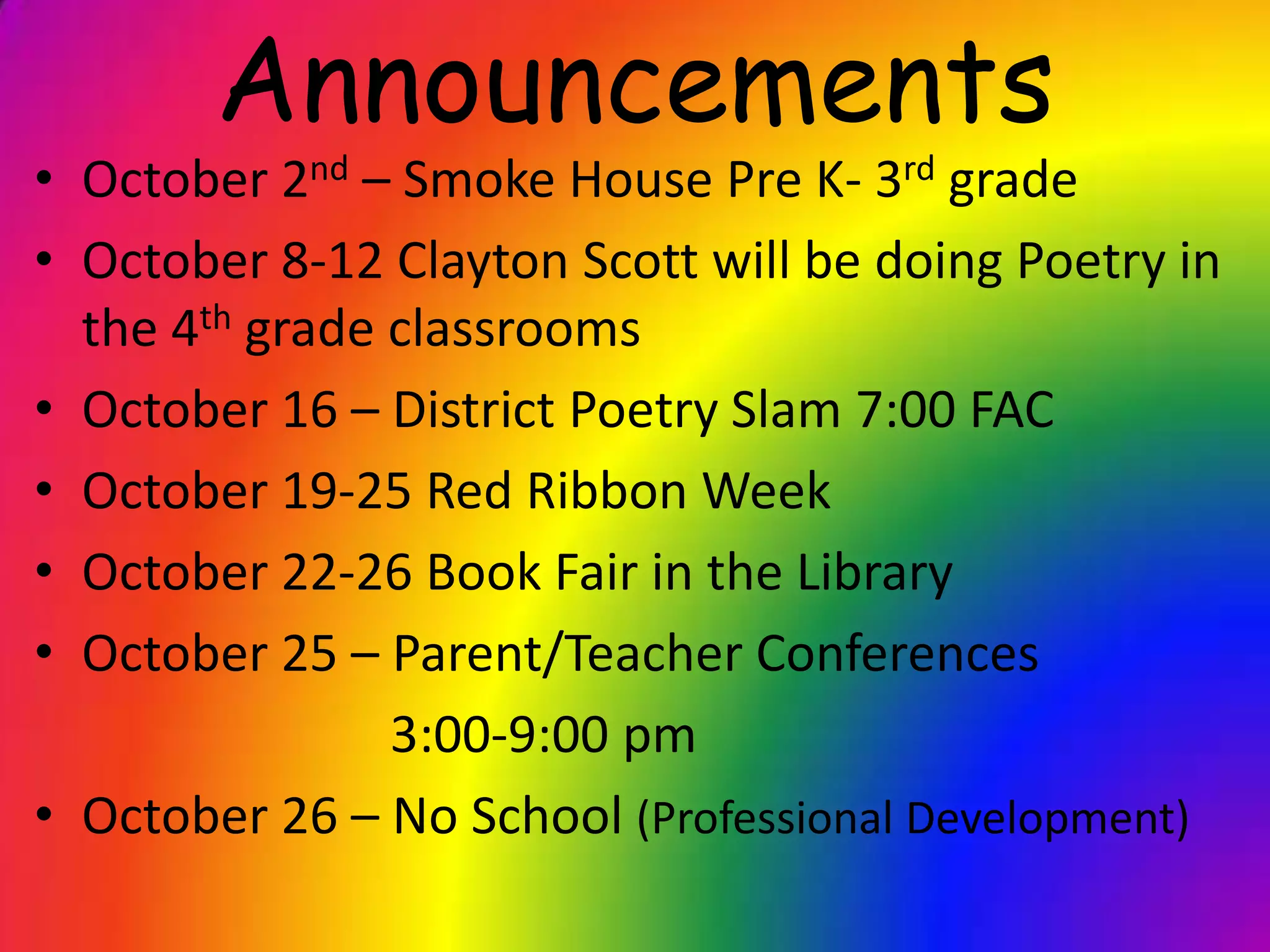 Announcements
• October 2nd – Smoke House Pre K- 3rd grade
• October 8-12 Clayton Scott will be doing Poetry in
  the 4th grade classrooms
• October 16 – District Poetry Slam 7:00 FAC
• October 19-25 Red Ribbon Week
• October 22-26 Book Fair in the Library
• October 25 – Parent/Teacher Conferences
                3:00-9:00 pm
• October 26 – No School (Professional Development)
 