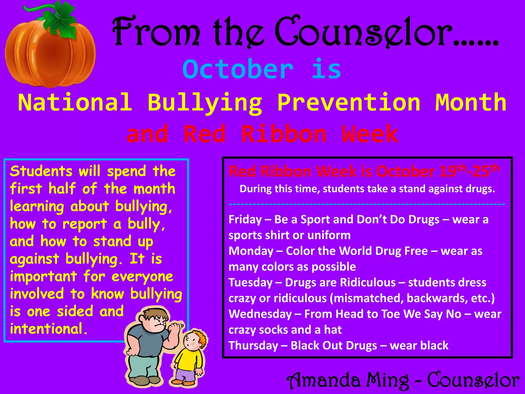 From the Counselor……
                            October is
 National Bullying Prevention Month
        and Red Ribbon Week
Students will spend the       Red Ribbon Week is October 19th-25th
first half of the month         During this time, students take a stand against drugs.
learning about bullying,      ---------------------------------------------------------------------
how to report a bully,        Friday – Be a Sport and Don’t Do Drugs – wear a
                              sports shirt or uniform
and how to stand up
                              Monday – Color the World Drug Free – wear as
against bullying. It is       many colors as possible
important for everyone        Tuesday – Drugs are Ridiculous – students dress
involved to know bullying     crazy or ridiculous (mismatched, backwards, etc.)
is one sided and              Wednesday – From Head to Toe We Say No – wear
intentional.                  crazy socks and a hat
                              Thursday – Black Out Drugs – wear black

                                            Amanda Ming - Counselor
 