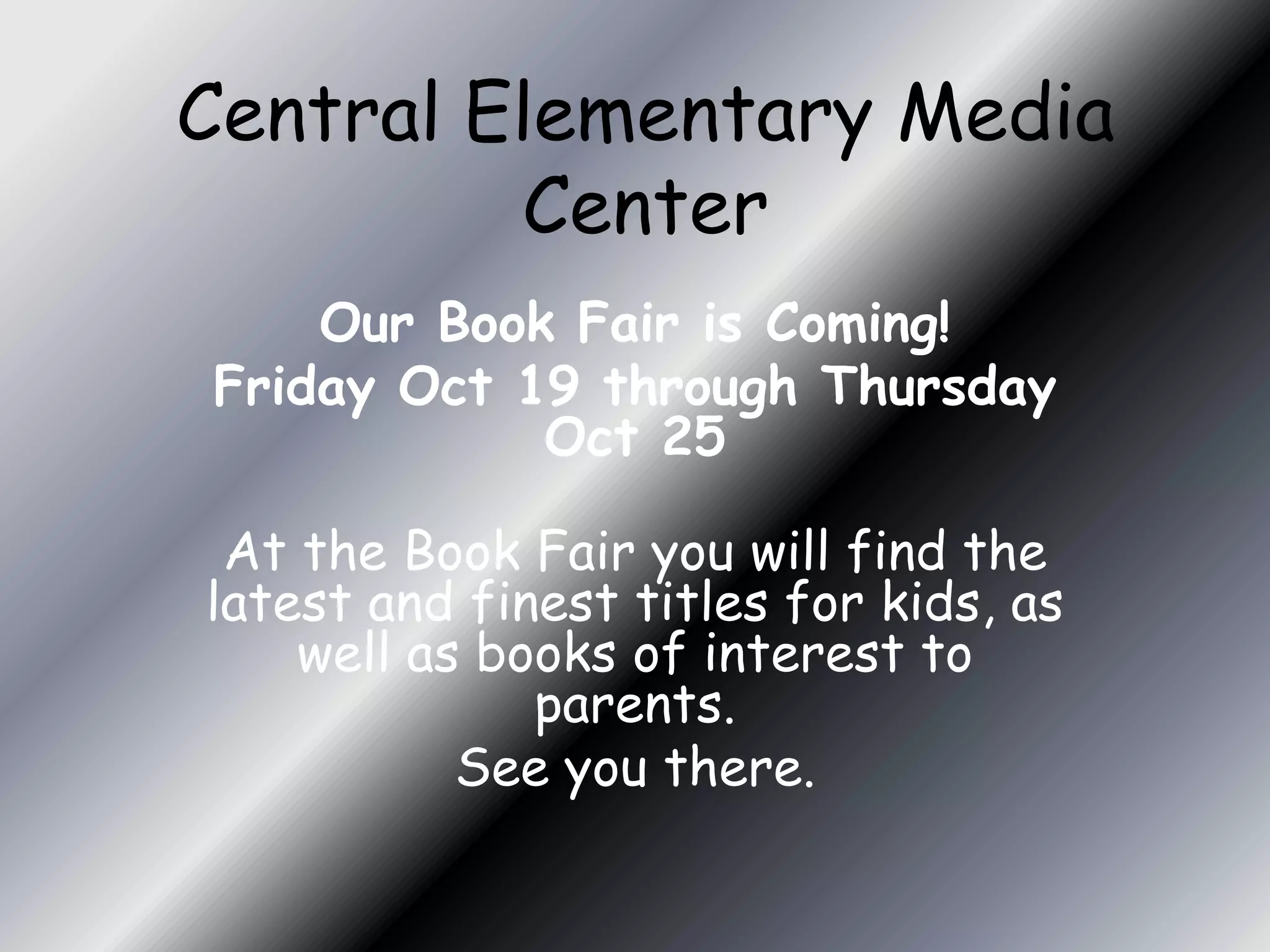 Central Elementary Media
         Center
    Our Book Fair is Coming!
Friday Oct 19 through Thursday
            Oct 25

 At the Book Fair you will find the
latest and finest titles for kids, as
    well as books of interest to
              parents.
           See you there.
 