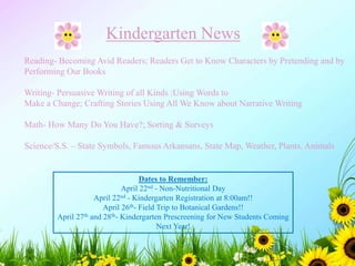 Kindergarten News
Reading- Becoming Avid Readers; Readers Get to Know Characters by Pretending and by
Performing Our Books
Writing- Persuasive Writing of all Kinds :Using Words to
Make a Change; Crafting Stories Using All We Know about Narrative Writing
Math- How Many Do You Have?; Sorting & Surveys
Science/S.S. – State Symbols, Famous Arkansans, State Map, Weather, Plants, Animals
Dates to Remember:
April 22nd - Non-Nutritional Day
April 22nd - Kindergarten Registration at 8:00am!!
April 26th- Field Trip to Botanical Gardens!!
April 27th and 28th- Kindergarten Prescreening for New Students Coming
Next Year!
 