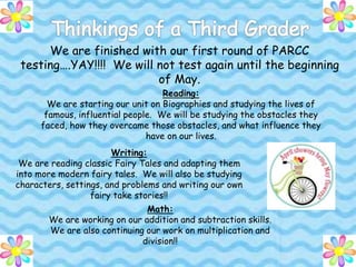 We are finished with our first round of PARCC
testing….YAY!!!! We will not test again until the beginning
of May.
Reading:
We are starting our unit on Biographies and studying the lives of
famous, influential people. We will be studying the obstacles they
faced, how they overcame those obstacles, and what influence they
have on our lives.
Writing:
We are reading classic Fairy Tales and adapting them
into more modern fairy tales. We will also be studying
characters, settings, and problems and writing our own
fairy take stories!!
Math:
We are working on our addition and subtraction skills.
We are also continuing our work on multiplication and
division!!
 