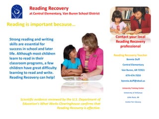 Reading is important because…
Scientific evidence reviewed by the U.S. Department of
Education's What Works Clearinghouse confirms that
Reading Recovery is effective.
Bonnie Duff
Central Elementary
Van Buren, AR 72921
479-474-7059
bonnie.duff@vbsd.us
University Training Center
University of Arkansas
Little Rock, AR
Center For Literacy
Contact your local
Reading Recovery
professional
Reading Recovery Teacher
Reading Recovery
at Central Elementary, Van Buren School District
Strong reading and writing
skills are essential for
success in school and later
life. Although most children
learn to read in their
classroom programs, a few
children have great difficulty
learning to read and write.
Reading Recovery can help!
 