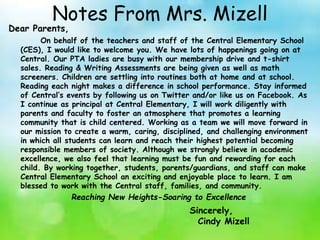Notes From Mrs. Mizell
Dear Parents,
On behalf of the teachers and staff of the Central Elementary School
(CES), I would like to welcome you. We have lots of happenings going on at
Central. Our PTA ladies are busy with our membership drive and t-shirt
sales. Reading & Writing Assessments are being given as well as math
screeners. Children are settling into routines both at home and at school.
Reading each night makes a difference in school performance. Stay informed
of Central’s events by following us on Twitter and/or like us on Facebook. As
I continue as principal at Central Elementary, I will work diligently with
parents and faculty to foster an atmosphere that promotes a learning
community that is child centered. Working as a team we will move forward in
our mission to create a warm, caring, disciplined, and challenging environment
in which all students can learn and reach their highest potential becoming
responsible members of society. Although we strongly believe in academic
excellence, we also feel that learning must be fun and rewarding for each
child. By working together, students, parents/guardians, and staff can make
Central Elementary School an exciting and enjoyable place to learn. I am
blessed to work with the Central staff, families, and community.
Reaching New Heights-Soaring to Excellence
Sincerely,
Cindy Mizell
 