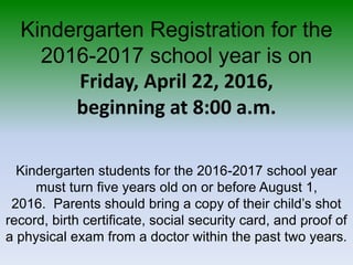 Kindergarten Registration for the
2016-2017 school year is on
Friday, April 22, 2016,
beginning at 8:00 a.m.
Kindergarten students for the 2016-2017 school year
must turn five years old on or before August 1,
2016. Parents should bring a copy of their child’s shot
record, birth certificate, social security card, and proof of
a physical exam from a doctor within the past two years.
 