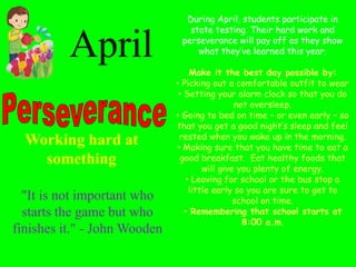 Working hard at
something
"It is not important who
starts the game but who
finishes it." - John Wooden
April
During April, students participate in
state testing. Their hard work and
perseverance will pay off as they show
what they’ve learned this year.
Make it the best day possible by:
• Picking out a comfortable outfit to wear
• Setting your alarm clock so that you do
not oversleep.
• Going to bed on time – or even early – so
that you get a good night’s sleep and feel
rested when you wake up in the morning.
• Making sure that you have time to eat a
good breakfast. Eat healthy foods that
will give you plenty of energy.
• Leaving for school or the bus stop a
little early so you are sure to get to
school on time.
• Remembering that school starts at
8:00 a.m.
 