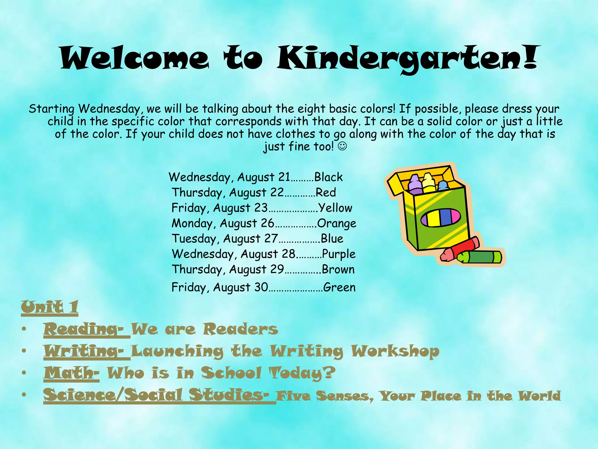Welcome to Kindergarten!
Starting Wednesday, we will be talking about the eight basic colors! If possible, please dress your
child in the specific color that corresponds with that day. It can be a solid color or just a little
of the color. If your child does not have clothes to go along with the color of the day that is
just fine too! 
Wednesday, August 21………Black
Thursday, August 22…………Red
Friday, August 23……………….Yellow
Monday, August 26…………….Orange
Tuesday, August 27…………….Blue
Wednesday, August 28.………Purple
Thursday, August 29…………..Brown
Friday, August 30…………………Green
Unit 1
• Reading- We are Readers
• Writing- Launching the Writing Workshop
• Math- Who is in School Today?
• Science/Social Studies- Five Senses, Your Place in the World
 