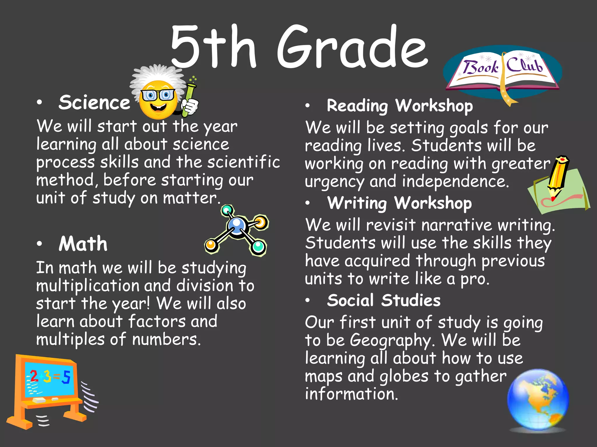 5th Grade
• Science
We will start out the year
learning all about science
process skills and the scientific
method, before starting our
unit of study on matter.
• Math
In math we will be studying
multiplication and division to
start the year! We will also
learn about factors and
multiples of numbers.
• Reading Workshop
We will be setting goals for our
reading lives. Students will be
working on reading with greater
urgency and independence.
• Writing Workshop
We will revisit narrative writing.
Students will use the skills they
have acquired through previous
units to write like a pro.
• Social Studies
Our first unit of study is going
to be Geography. We will be
learning all about how to use
maps and globes to gather
information.
 