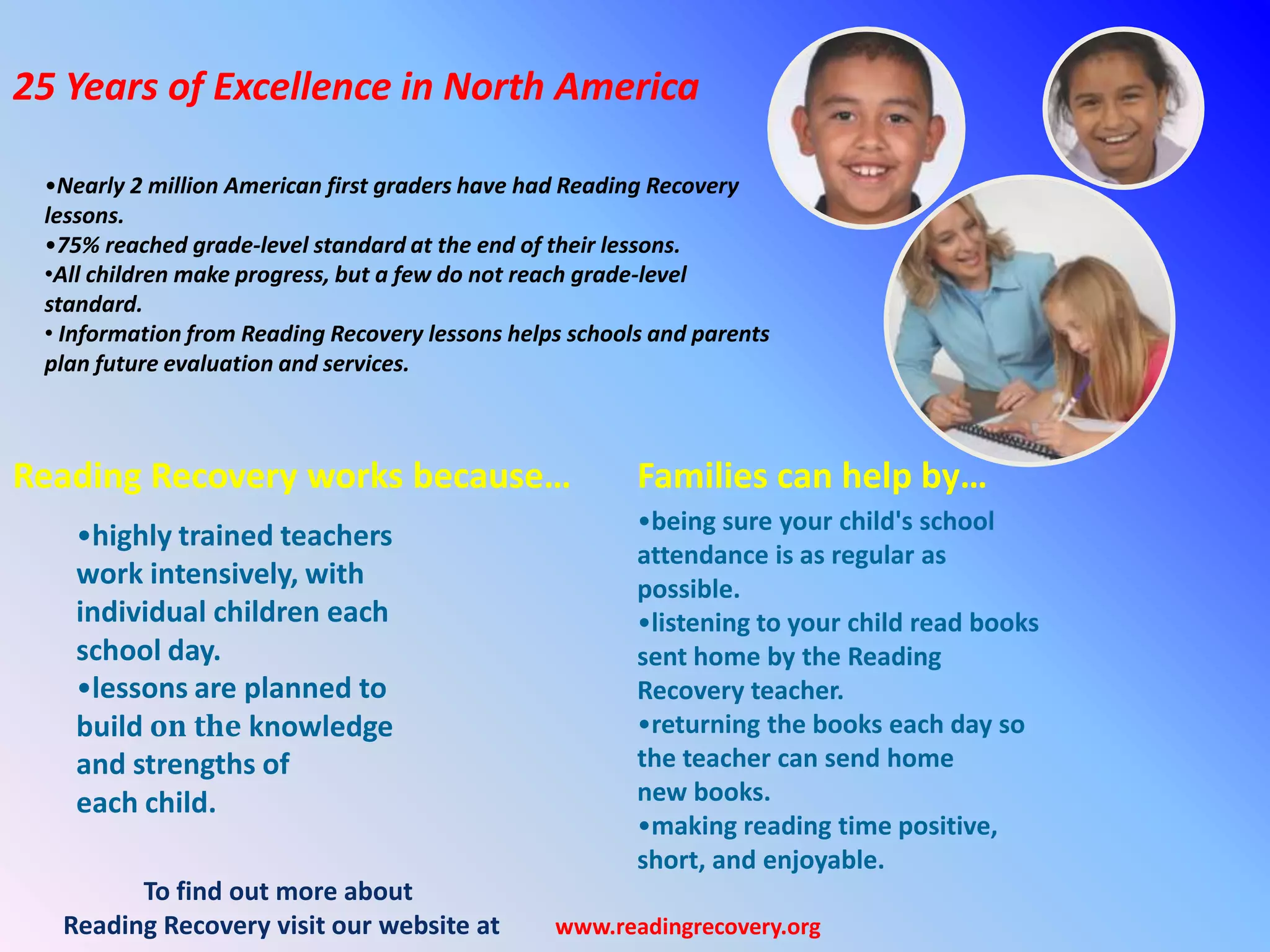 25 Years of Excellence in North America
•Nearly 2 million American first graders have had Reading Recovery
lessons.
•75% reached grade-level standard at the end of their lessons.
•All children make progress, but a few do not reach grade-level
standard.
• Information from Reading Recovery lessons helps schools and parents
plan future evaluation and services.
Reading Recovery works because… Families can help by…
•highly trained teachers
work intensively, with
individual children each
school day.
•lessons are planned to
build on the knowledge
and strengths of
each child.
•being sure your child's school
attendance is as regular as
possible.
•listening to your child read books
sent home by the Reading
Recovery teacher.
•returning the books each day so
the teacher can send home
new books.
•making reading time positive,
short, and enjoyable.
To find out more about
Reading Recovery visit our website at www.readingrecovery.org
 