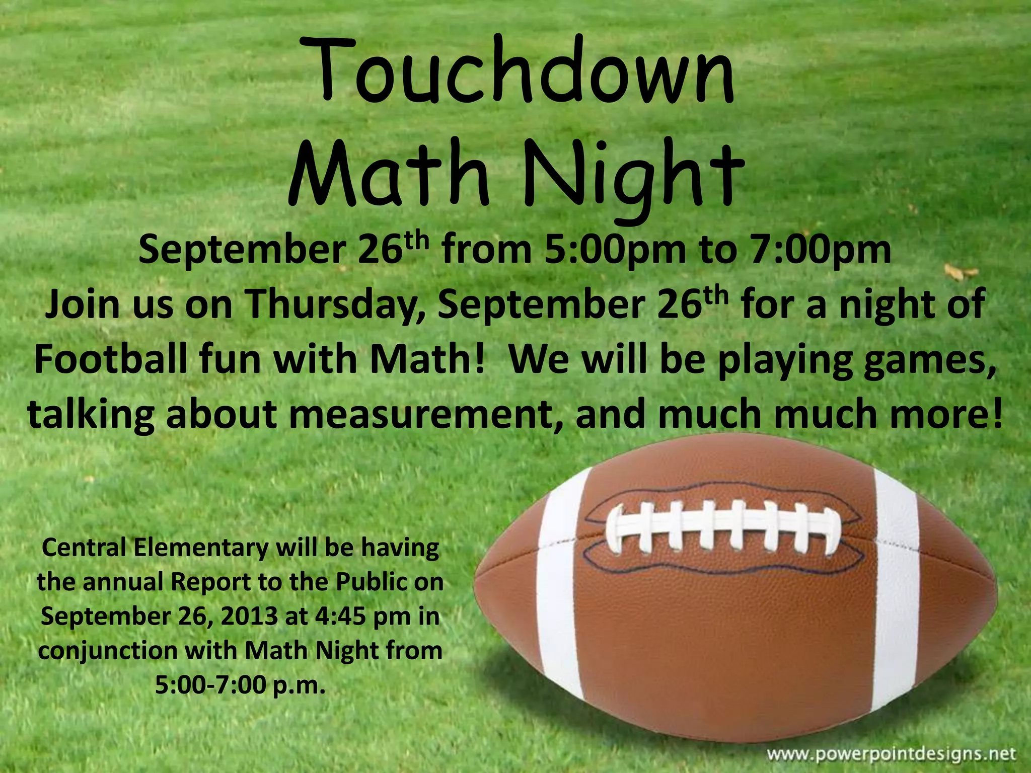 Central Elementary will be having
the annual Report to the Public on
September 26, 2013 at 4:45 pm in
conjunction with Math Night from
5:00-7:00 p.m.
Touchdown
Math Night
September 26th from 5:00pm to 7:00pm
Join us on Thursday, September 26th for a night of
Football fun with Math! We will be playing games,
talking about measurement, and much much more!
 