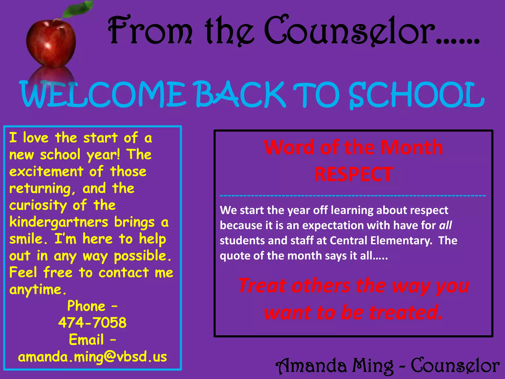 From the Counselor……
WELCOME BACK TO SCHOOL
I love the start of a
new school year! The
excitement of those
returning, and the
curiosity of the
kindergartners brings a
smile. I’m here to help
out in any way possible.
Feel free to contact me
anytime.
Phone –
474-7058
Email –
amanda.ming@vbsd.us
Word of the Month
RESPECT
---------------------------------------------------------------------
We start the year off learning about respect
because it is an expectation with have for all
students and staff at Central Elementary. The
quote of the month says it all…..
Treat others the way you
want to be treated.
Amanda Ming - Counselor
 