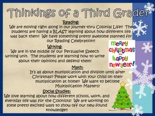 Reading: 
We are moving right along in our journey thru Colonial Life!! The 
students are having a BLAST learning about how different life 
was back then!! We have something pretty awesome planned for 
our Reading Celebration!! 
Writing: 
We are in the middle of our Persuasive Speech 
writing unit. The students are learning how to write 
about their opinions and defend them! 
Math: 
It’s all about multiplication and division until after 
Christmas!! Please work with your child on their 
multiplication at home!! We want to become 
Multiplication Masters! 
Social Studies: 
We love learning about how different school, work, and 
everyday life was for the Colonists! We are working on 
some pretty excited ways to show off our new found 
knowledge!! 
 
