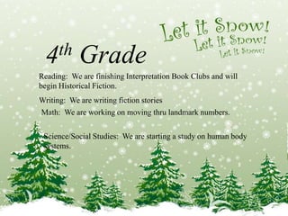 4th Grade 
Reading: We are finishing Interpretation Book Clubs and will 
begin Historical Fiction. 
Writing: We are writing fiction stories 
Math: We are working on moving thru landmark numbers. 
Science/Social Studies: We are starting a study on human body 
systems. 
 