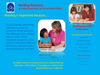 Reading is important because… 
Scientific evidence reviewed by the U.S. Department of 
Education's What Works Clearinghouse confirms that 
Reading Recovery is effective. 
Contact your local 
Reading Recovery 
professional 
Reading Recovery Teacher 
Bonnie Duff 
Central Elementary 
Van Buren, AR 72921 
479-474-7059 
bonnie.dff@vbsd.us 
University Training Center 
University of Arkansas 
Little Rock, AR 
Center For Literacy 
Reading Recovery 
at Central Elementary, Van Buren School District 
Strong reading and writing 
skills are essential for 
success in school and later 
life. Although most children 
learn to read in their 
classroom programs, a few 
children have great difficulty 
learning to read and write. 
Reading Recovery can help! 
 