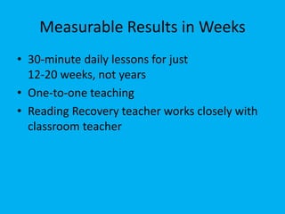 Measurable Results in Weeks 
• 30-minute daily lessons for just 
12-20 weeks, not years 
• One-to-one teaching 
• Reading Recovery teacher works closely with 
classroom teacher 
 