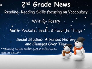 2nd Grade News 
Reading- Reading Skills focusing on Vocabulary 
Writing- Poetry 
Math- Pockets, Teeth, & Favorite Things 
Social Studies- Arkansas History 
and Changes Over Time 
**During school breaks please continue to 
read at home** 
 