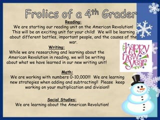 Reading:
We are starting our reading unit on the American Revolution!
This will be an exciting unit for your child! We will be learning
about different battles, important people, and the causes of the
war.
Writing:
While we are researching and learning about the
American Revolution in reading, we will be writing
about what we have learned in our new writing unit!
Math:
We are working with numbers 0-10,000!!! We are learning
new strategies when adding and subtracting!! Please keep
working on your multiplication and division!!
Social Studies:
We are learning about the American Revolution!
 