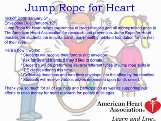 Jump Rope for Heart
Kickoff Date: January 5th
Envelopes Due: January 12th
Jump Rope for Heart raises awareness of heart disease and all money raised goes to
The American Heart Association for research and prevention. Jump Rope for Heart
teaches the students the importance of heart-healthy habits-a foundation for the rest
of their lives.
Here’s how it works:
* Students will receive their fundraising envelope.
* Ask family and friends if they’d like to donate.
* Student’s will be preforming several different types of jump rope skills in
PE classes during this time.
* Collect all donations and turn their envelope into the office by the deadline.
* Students will receive various prizes dependent upon funds raised.
Thank you so much for all of you help and participation as well as supporting our
efforts to raise money for heart research for people of all ages.
 