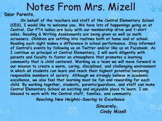Notes From Mrs. Mizell
Dear Parents,
On behalf of the teachers and staff of the Central Elementary School
(CES), I would like to welcome you. We have lots of happenings going on at
Central. Our PTA ladies are busy with our membership drive and t-shirt
sales. Reading & Writing Assessments are being given as well as math
screeners. Children are settling into routines both at home and at school.
Reading each night makes a difference in school performance. Stay informed
of Central’s events by following us on Twitter and/or like us on Facebook. As
I continue as principal at Central Elementary, I will work diligently with
parents and faculty to foster an atmosphere that promotes a learning
community that is child centered. Working as a team we will move forward in
our mission to create a warm, caring, disciplined, and challenging environment
in which all students can learn and reach their highest potential becoming
responsible members of society. Although we strongly believe in academic
excellence, we also feel that learning must be fun and rewarding for each
child. By working together, students, parents/guardians, and staff can make
Central Elementary School an exciting and enjoyable place to learn. I am
blessed to work with the Central staff, families, and community.
Reaching New Heights-Soaring to Excellence
Sincerely,
Cindy Mizell
 