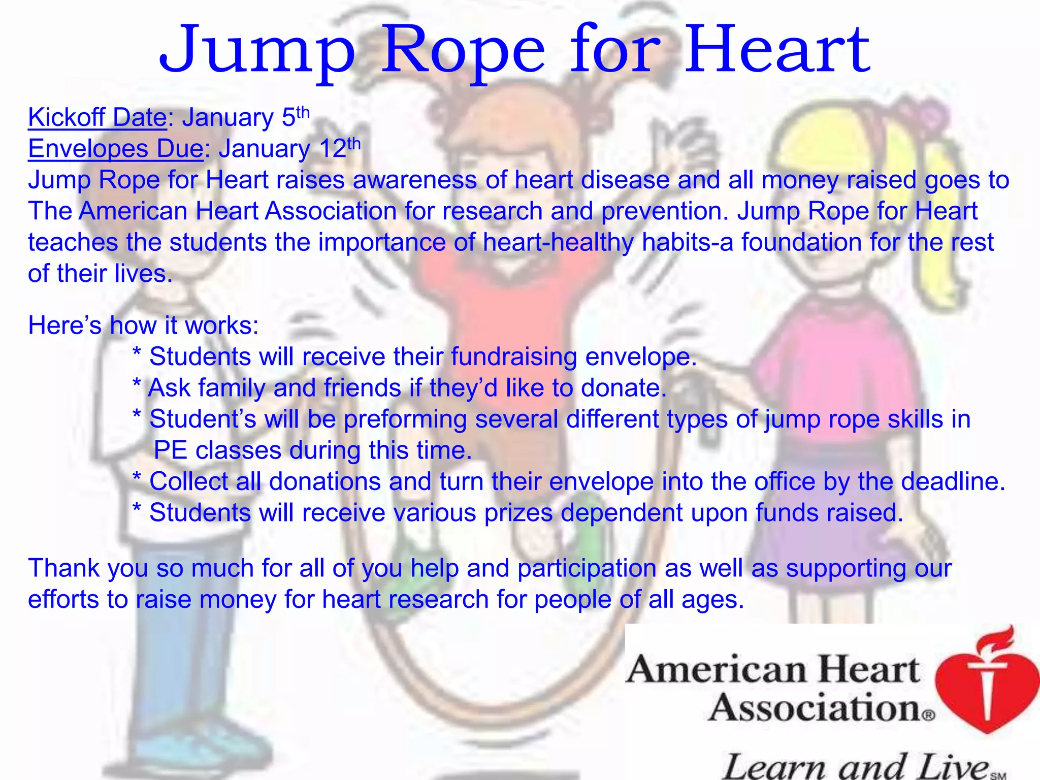 Jump Rope for Heart
Kickoff Date: January 5th
Envelopes Due: January 12th
Jump Rope for Heart raises awareness of heart disease and all money raised goes to
The American Heart Association for research and prevention. Jump Rope for Heart
teaches the students the importance of heart-healthy habits-a foundation for the rest
of their lives.
Here’s how it works:
* Students will receive their fundraising envelope.
* Ask family and friends if they’d like to donate.
* Student’s will be preforming several different types of jump rope skills in
PE classes during this time.
* Collect all donations and turn their envelope into the office by the deadline.
* Students will receive various prizes dependent upon funds raised.
Thank you so much for all of you help and participation as well as supporting our
efforts to raise money for heart research for people of all ages.
 