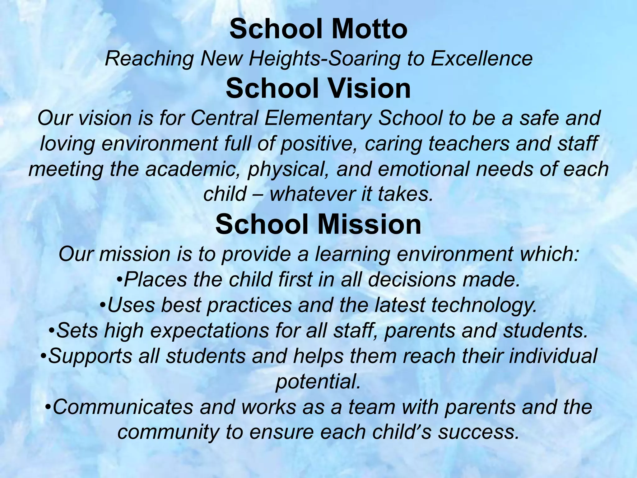 School Motto
Reaching New Heights-Soaring to Excellence
School Vision
Our vision is for Central Elementary School to be a safe and
loving environment full of positive, caring teachers and staff
meeting the academic, physical, and emotional needs of each
child – whatever it takes.
School Mission
Our mission is to provide a learning environment which:
•Places the child first in all decisions made.
•Uses best practices and the latest technology.
•Sets high expectations for all staff, parents and students.
•Supports all students and helps them reach their individual
potential.
•Communicates and works as a team with parents and the
community to ensure each child’s success.
 
