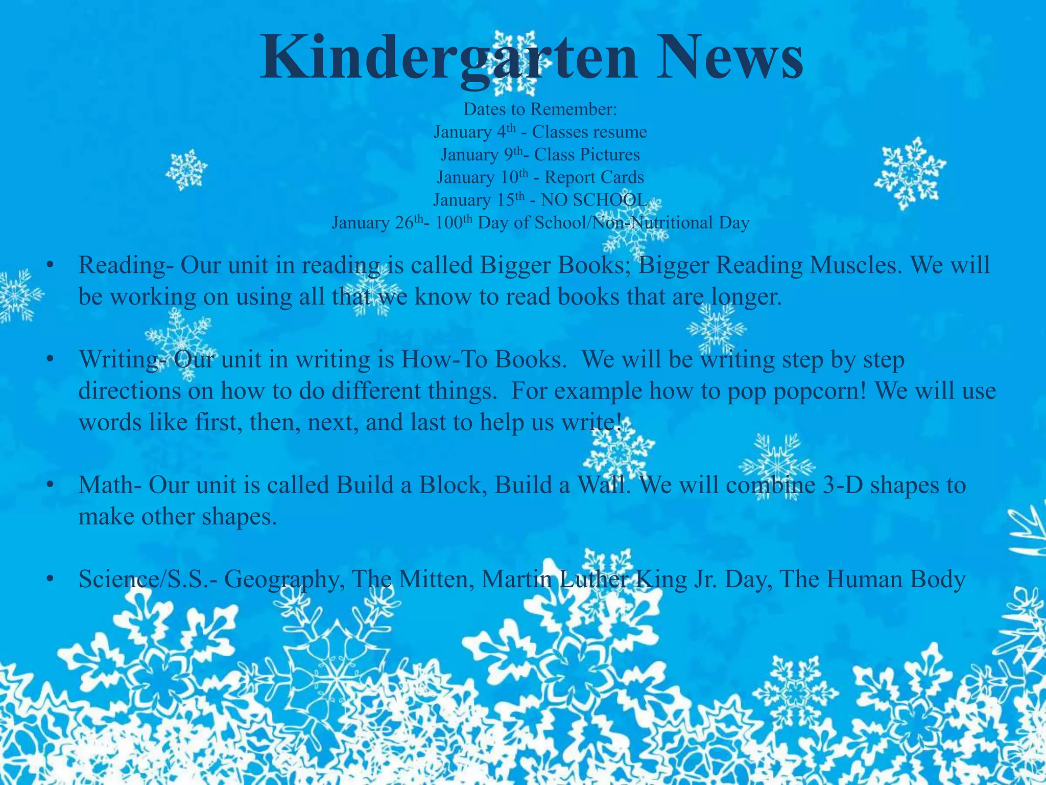 Kindergarten News
Dates to Remember:
January 4th - Classes resume
January 9th- Class Pictures
January 10th - Report Cards
January 15th - NO SCHOOL
January 26th- 100th Day of School/Non-Nutritional Day
• Reading- Our unit in reading is called Bigger Books; Bigger Reading Muscles. We will
be working on using all that we know to read books that are longer.
• Writing- Our unit in writing is How-To Books. We will be writing step by step
directions on how to do different things. For example how to pop popcorn! We will use
words like first, then, next, and last to help us write!
• Math- Our unit is called Build a Block, Build a Wall. We will combine 3-D shapes to
make other shapes.
• Science/S.S.- Geography, The Mitten, Martin Luther King Jr. Day, The Human Body
 
