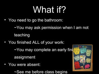 What if?
• You need to go the bathroom:
~You may ask permission when I am not
teaching
• You finished ALL of your work:
~You may complete an early finishers
assignment
• You were absent:
~See me before class begins
 