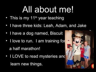 All about me!
• This is my 11th
year teaching
• I have three kids: Leah, Adam, and Jake
• I have a dog named, Biscuit
• I love to run. I am training for
a half marathon!
• I LOVE to read mysteries and
learn new things.
 