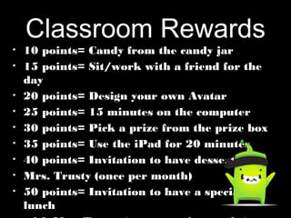 Classroom Rewards
• 10 points= Candy from the candy jar10 points= Candy from the candy jar
• 15 points= Sit/work with a friend for the15 points= Sit/work with a friend for the
dayday
• 20 points= Design your own Avatar20 points= Design your own Avatar
• 25 points= 15 minutes on the computer25 points= 15 minutes on the computer
• 30 points= Pick a prize from the prize box30 points= Pick a prize from the prize box
• 35 points= Use the iPad for 20 minutes35 points= Use the iPad for 20 minutes
• 40 points= Invitation to have dessert with40 points= Invitation to have dessert with
• Mrs. Trusty (once per month)Mrs. Trusty (once per month)
• 50 points= Invitation to have a special50 points= Invitation to have a special
lunchlunch
 