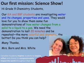 Our first mission: Science Show!
Hi Grade 9 Chemistry Students,
Our KA and BBP students are investigating water
and its changes, properties and uses. They would
love for you to show them some fun
demonstrations of how water changes from a
solid to a liquid to a gas. We need the
demonstration to last 20 minutes and be
repeated—the more colorful and dramatic, the
better! Do you think you can help?
Many Thanks,
Mrs. Born and Mrs. White
Canadian Academy inspires students to inquire,
reflect and choose to compassionately
impact the world throughout their lives.
 