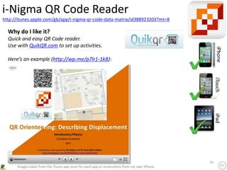 19
http://itunes.apple.com/gb/app/i-nigma-qr-code-data-matrix/id388923203?mt=8
i-Nigma QR Code Reader
iPhone
iTouch
iPad
Images taken from the iTunes app store for each app or screenshots from my own iPhone
Why do I like it?
Quick and easy QR Code reader.
Use with QuikQR.com to set up activities.
Here’s an example (http://wp.me/p7lr1-1kB):
 
