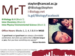 MrT
staylor@cancad.ac.jp
@IBiologyStephen
i-Biology.net
is.gd/IBiologyFacebook
IB Biology SL II (Block 7)
Intro Chemistry (Block 6)
Intro Physics/ Environmental Science (Block 3)
Office Hours: Blocks 1, 2, 4, 5 & 8 in N410
“A good head and good heart are always a formidable
combination. But when you add to that a literate tongue
or pen, then you have something very special.”
Nelson Mandela
 