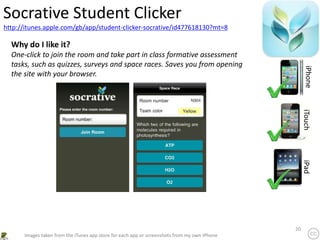 20
http://itunes.apple.com/gb/app/student-clicker-socrative/id477618130?mt=8
Socrative Student Clicker
iPhone
iTouch
iPad
Images taken from the iTunes app store for each app or screenshots from my own iPhone
Why do I like it?
One-click to join the room and take part in class formative assessment
tasks, such as quizzes, surveys and space races. Saves you from opening
the site with your browser.
 