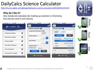 21
http://itunes.apple.com/gb/app/dailycalcs-science-calculator/id353223512?mt=8
DailyCalcs Science Calculator
iPhone
iTouch
iPad
Images taken from the iTunes app store for each app or screenshots from my own iPhone
Why do I like it?
Very handy lab calculator for making up solutions in Chemistry.
Can also be used in cell cultures.
 