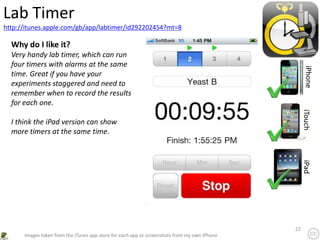 22
http://itunes.apple.com/gb/app/labtimer/id292202454?mt=8
Lab Timer
iPhone
iTouch
iPad
Images taken from the iTunes app store for each app or screenshots from my own iPhone
Why do I like it?
Very handy lab timer, which can run
four timers with alarms at the same
time. Great if you have your
experiments staggered and need to
remember when to record the results
for each one.
I think the iPad version can show
more timers at the same time.
 