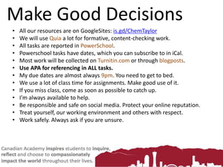 Make Good Decisions
• All our resources are on GoogleSites: is.gd/ChemTaylor
• We will use Quia a lot for formative, content-checking work.
• All tasks are reported in PowerSchool.
• Powerschool tasks have dates, which you can subscribe to in iCal.
• Most work will be collected on Turnitin.com or through blogposts.
• Use APA for referencing in ALL tasks.
• My due dates are almost always 9pm. You need to get to bed.
• We use a lot of class time for assignments. Make good use of it.
• If you miss class, come as soon as possible to catch up.
• I’m always available to help.
• Be responsible and safe on social media. Protect your online reputation.
• Treat yourself, our working environment and others with respect.
• Work safely. Always ask if you are unsure.
 