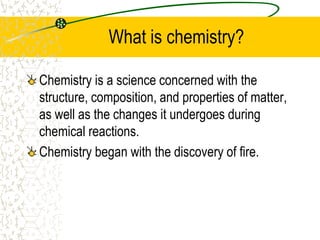What is chemistry?
Chemistry is a science concerned with the
structure, composition, and properties of matter,
as well as the changes it undergoes during
chemical reactions.
Chemistry began with the discovery of fire.
 