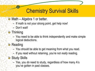 Chemistry Survival Skills
Math – Algebra 1 or better.
– If math is not your strong point, get help now!
– Don’t wait!
Thinking
– You need to be able to think independently and make simple
logical deductions.
Reading
– You should be able to get meaning from what you read.
– If you read without retaining, you’re not really reading.
Study Skills
– Yes, you do need to study, regardless of how many A’s
you’ve gotten in past classes.
 