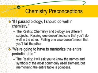 Chemistry Preconceptions
“If I passed biology, I should do well in
chemistry.”
– The Reality: Chemistry and biology are different
subjects. Passing one doesn’t indicate that you’ll do
well in the other. Failing one also doesn’t mean that
you’ll fail the other.
“We’re going to have to memorize the entire
periodic table.”
– The Reality: I will ask you to know the names and
symbols of the most commonly used element, but
memorizing the entire table is pointless.
 