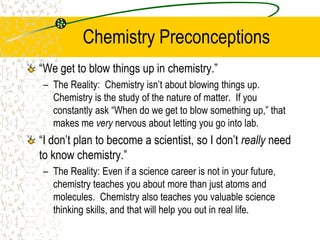Chemistry Preconceptions
“We get to blow things up in chemistry.”
– The Reality: Chemistry isn’t about blowing things up.
Chemistry is the study of the nature of matter. If you
constantly ask “When do we get to blow something up,” that
makes me very nervous about letting you go into lab.
“I don’t plan to become a scientist, so I don’t really need
to know chemistry.”
– The Reality: Even if a science career is not in your future,
chemistry teaches you about more than just atoms and
molecules. Chemistry also teaches you valuable science
thinking skills, and that will help you out in real life.
 