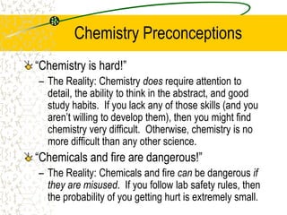 Chemistry Preconceptions
“Chemistry is hard!”
– The Reality: Chemistry does require attention to
detail, the ability to think in the abstract, and good
study habits. If you lack any of those skills (and you
aren’t willing to develop them), then you might find
chemistry very difficult. Otherwise, chemistry is no
more difficult than any other science.
“Chemicals and fire are dangerous!”
– The Reality: Chemicals and fire can be dangerous if
they are misused. If you follow lab safety rules, then
the probability of you getting hurt is extremely small.
 