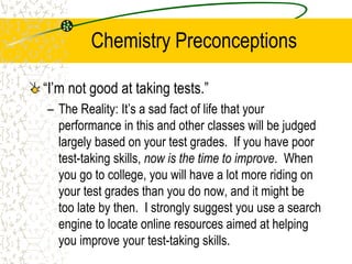 Chemistry Preconceptions
“I’m not good at taking tests.”
– The Reality: It’s a sad fact of life that your
performance in this and other classes will be judged
largely based on your test grades. If you have poor
test-taking skills, now is the time to improve. When
you go to college, you will have a lot more riding on
your test grades than you do now, and it might be
too late by then. I strongly suggest you use a search
engine to locate online resources aimed at helping
you improve your test-taking skills.
 
