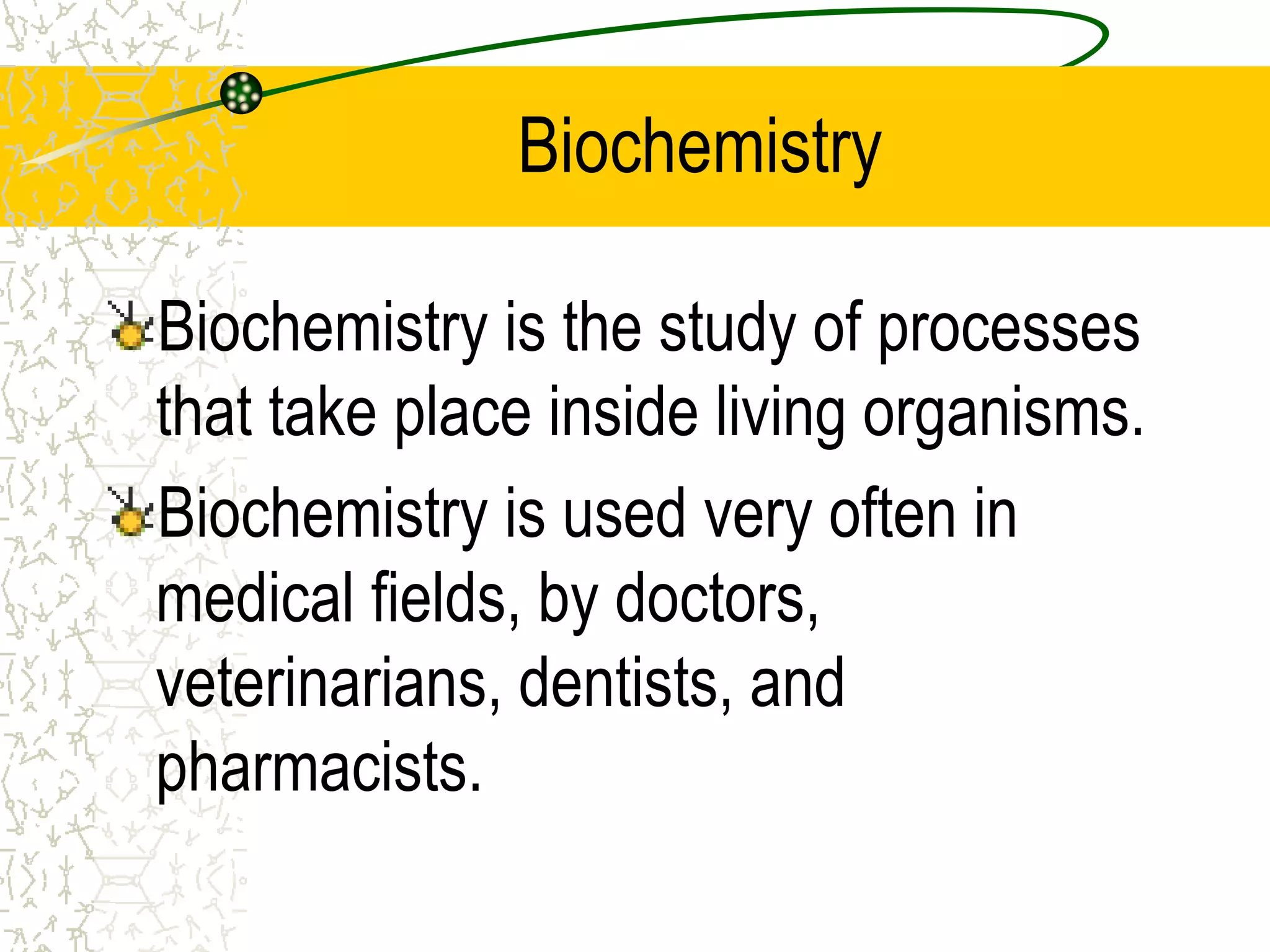 Biochemistry 
Biochemistry is the study of processes 
that take place inside living organisms. 
Biochemistry is used very often in 
medical fields, by doctors, 
veterinarians, dentists, and 
pharmacists. 
 