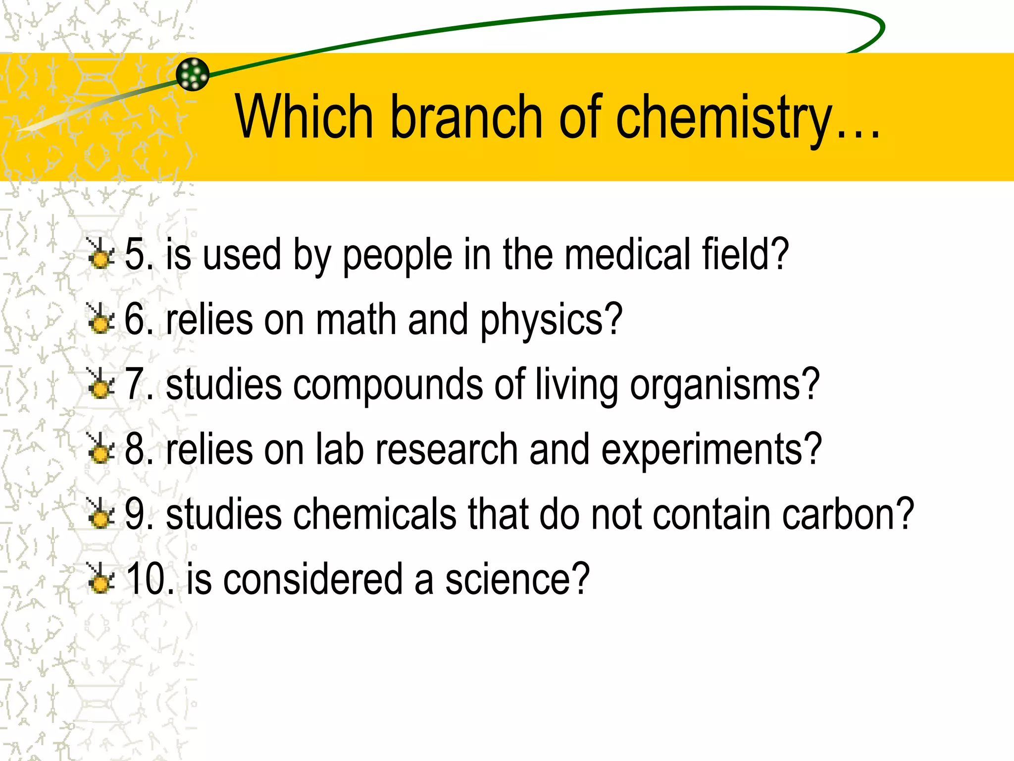 Which branch of chemistry… 
5. is used by people in the medical field? 
6. relies on math and physics? 
7. studies compounds of living organisms? 
8. relies on lab research and experiments? 
9. studies chemicals that do not contain carbon? 
10. is considered a science? 
 
