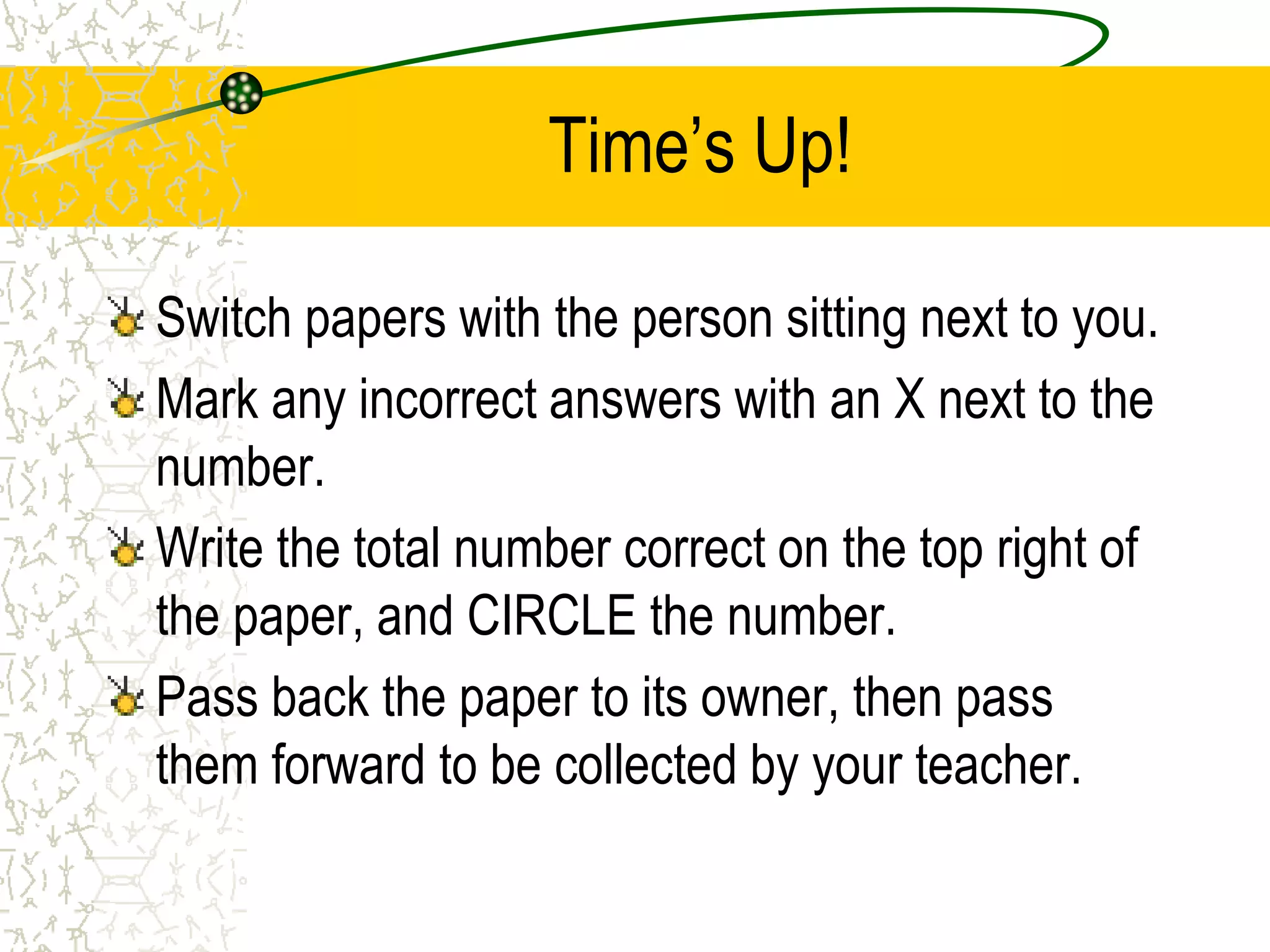 Time’s Up! 
Switch papers with the person sitting next to you. 
Mark any incorrect answers with an X next to the 
number. 
Write the total number correct on the top right of 
the paper, and CIRCLE the number. 
Pass back the paper to its owner, then pass 
them forward to be collected by your teacher. 
 